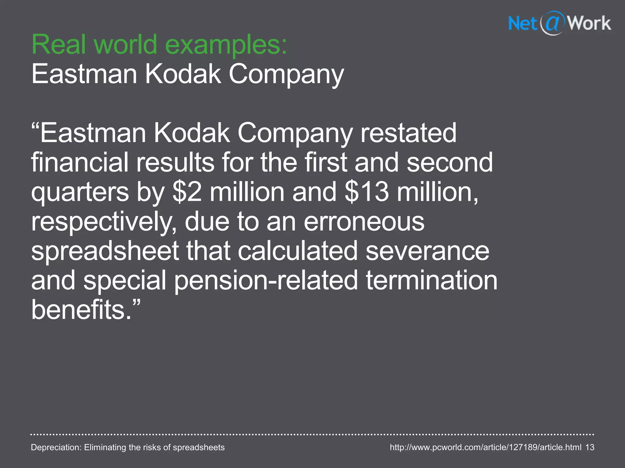 Real world examples:
Eastman Kodak Company
“Eastman Kodak Company restated
financial results for the first and second
quarters by $2 million and $13 million,
respectively, due to an erroneous
spreadsheet that calculated severance
and special pension-related termination
benefits.”
13http://www.pcworld.com/article/127189/article.htmlDepreciation: Eliminating the risks of spreadsheets
 