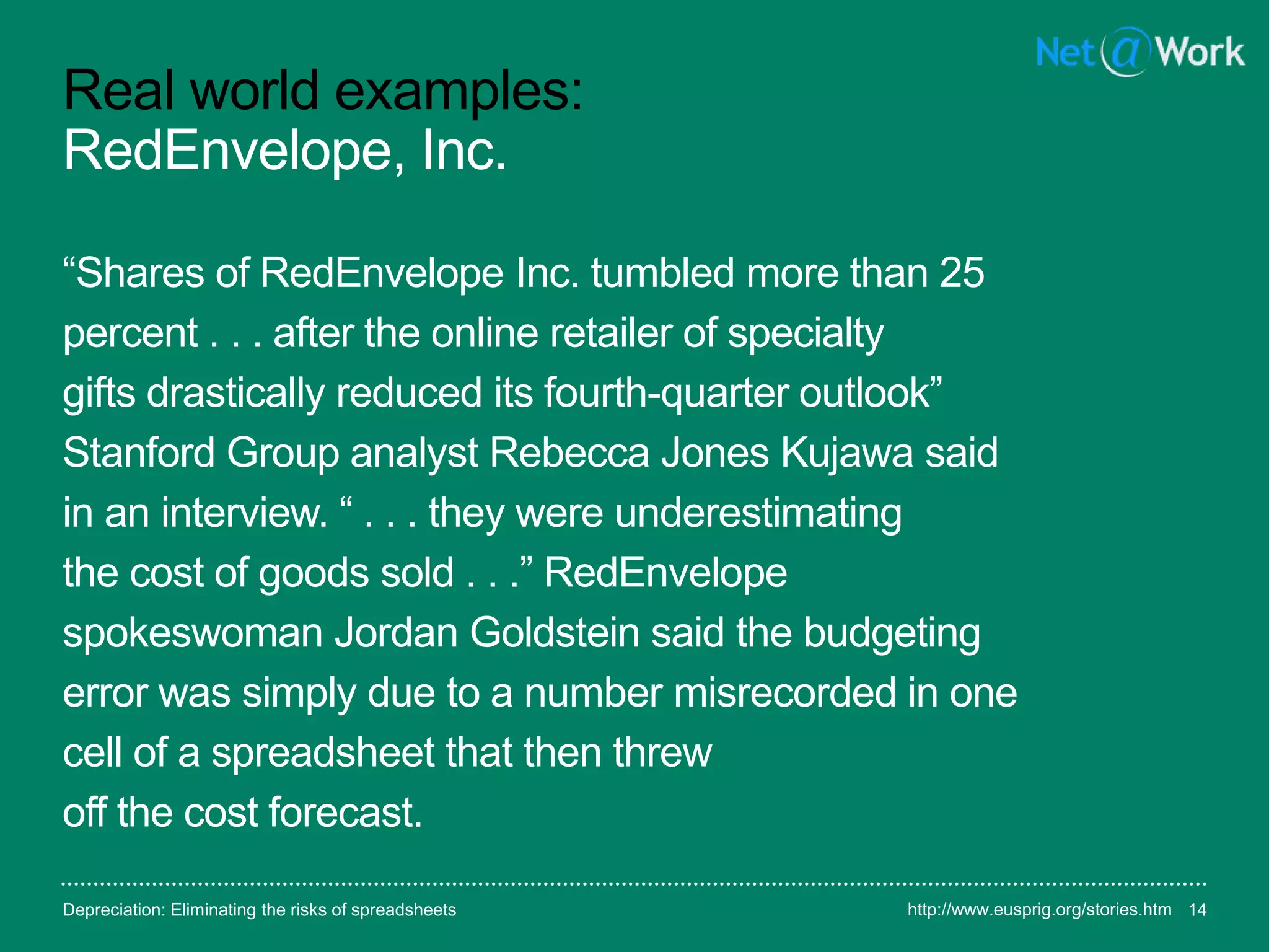 Real world examples:
RedEnvelope, Inc.
“Shares of RedEnvelope Inc. tumbled more than 25
percent . . . after the online retailer of specialty
gifts drastically reduced its fourth-quarter outlook”
Stanford Group analyst Rebecca Jones Kujawa said
in an interview. “ . . . they were underestimating
the cost of goods sold . . .” RedEnvelope
spokeswoman Jordan Goldstein said the budgeting
error was simply due to a number misrecorded in one
cell of a spreadsheet that then threw
off the cost forecast.
Depreciation: Eliminating the risks of spreadsheets 14http://www.eusprig.org/stories.htm
 