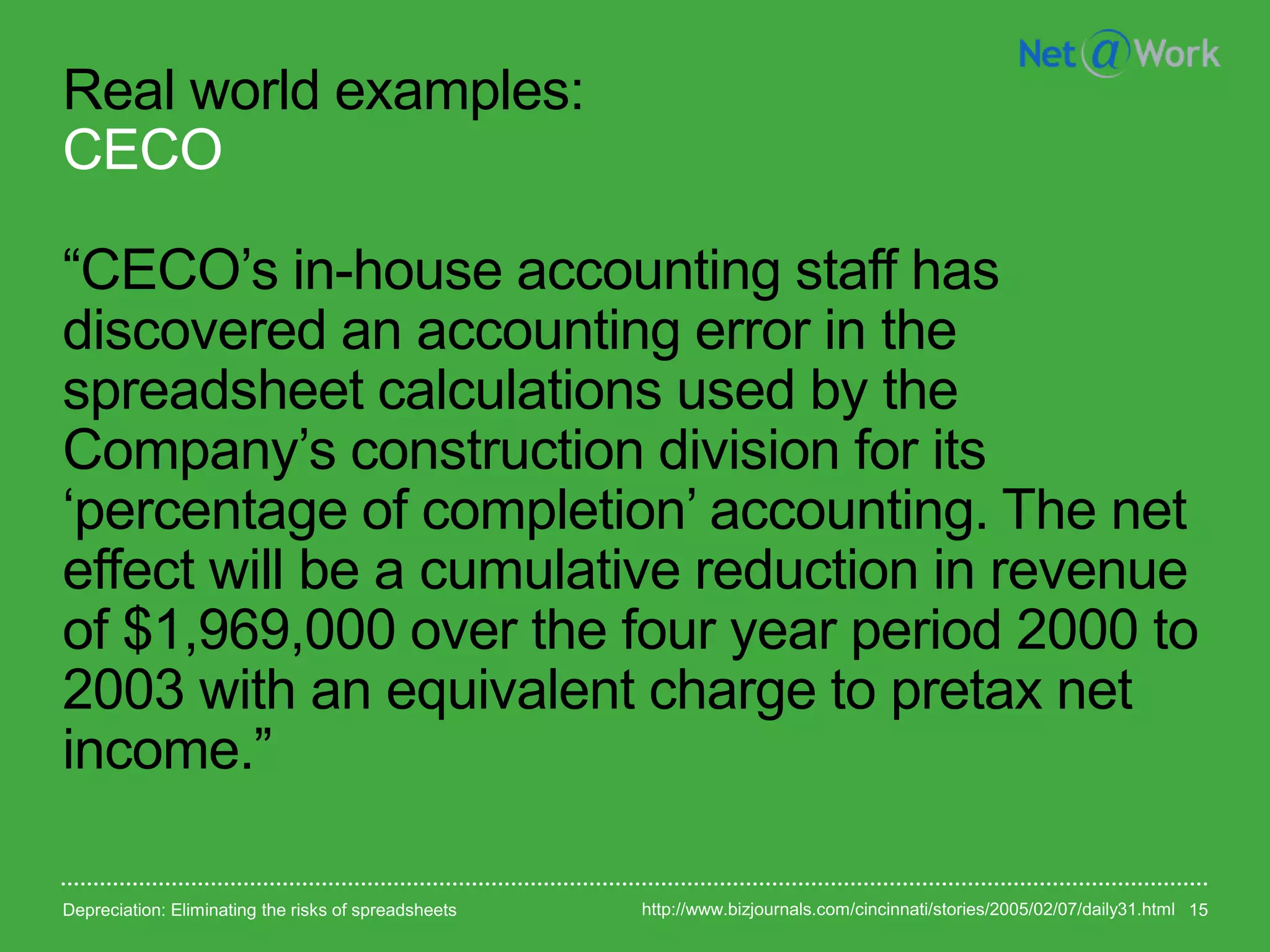 Real world examples:
CECO
“CECO’s in-house accounting staff has
discovered an accounting error in the
spreadsheet calculations used by the
Company’s construction division for its
‘percentage of completion’ accounting. The net
effect will be a cumulative reduction in revenue
of $1,969,000 over the four year period 2000 to
2003 with an equivalent charge to pretax net
income.”
Depreciation: Eliminating the risks of spreadsheets 15http://www.bizjournals.com/cincinnati/stories/2005/02/07/daily31.html
 