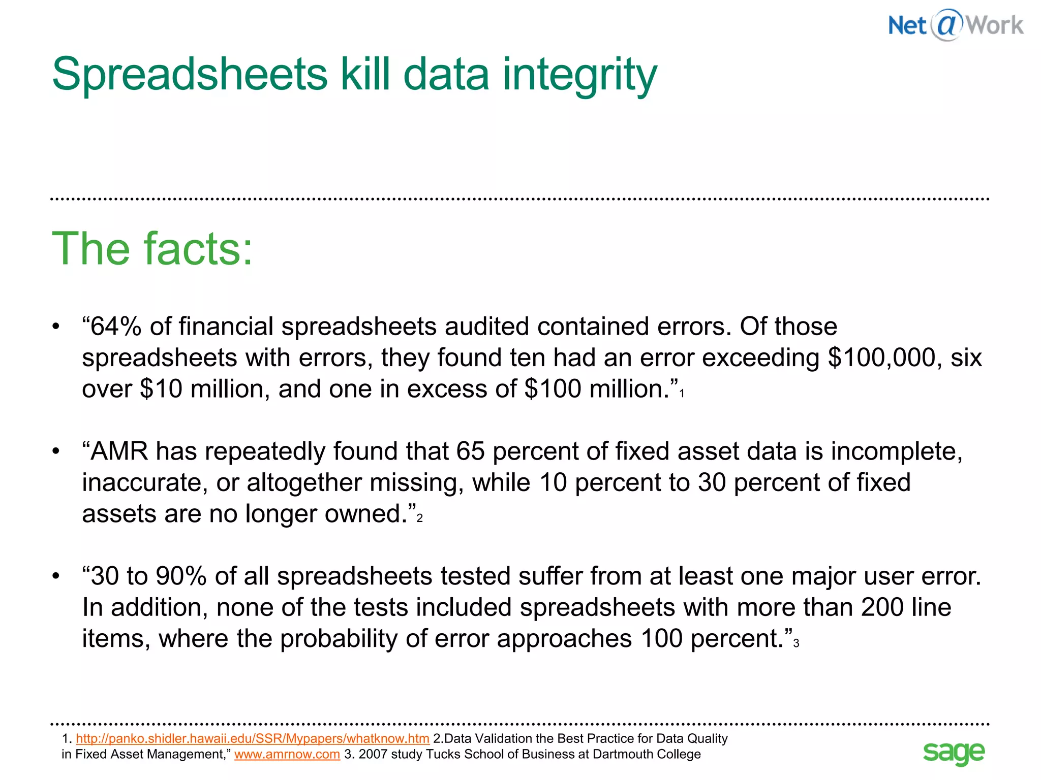 Spreadsheets kill data integrity
The facts:
• “64% of financial spreadsheets audited contained errors. Of those
spreadsheets with errors, they found ten had an error exceeding $100,000, six
over $10 million, and one in excess of $100 million.”1
• “AMR has repeatedly found that 65 percent of fixed asset data is incomplete,
inaccurate, or altogether missing, while 10 percent to 30 percent of fixed
assets are no longer owned.”2
• “30 to 90% of all spreadsheets tested suffer from at least one major user error.
In addition, none of the tests included spreadsheets with more than 200 line
items, where the probability of error approaches 100 percent.”3
16
1. http://panko.shidler.hawaii.edu/SSR/Mypapers/whatknow.htm 2.Data Validation the Best Practice for Data Quality
in Fixed Asset Management,” www.amrnow.com 3. 2007 study Tucks School of Business at Dartmouth College
 