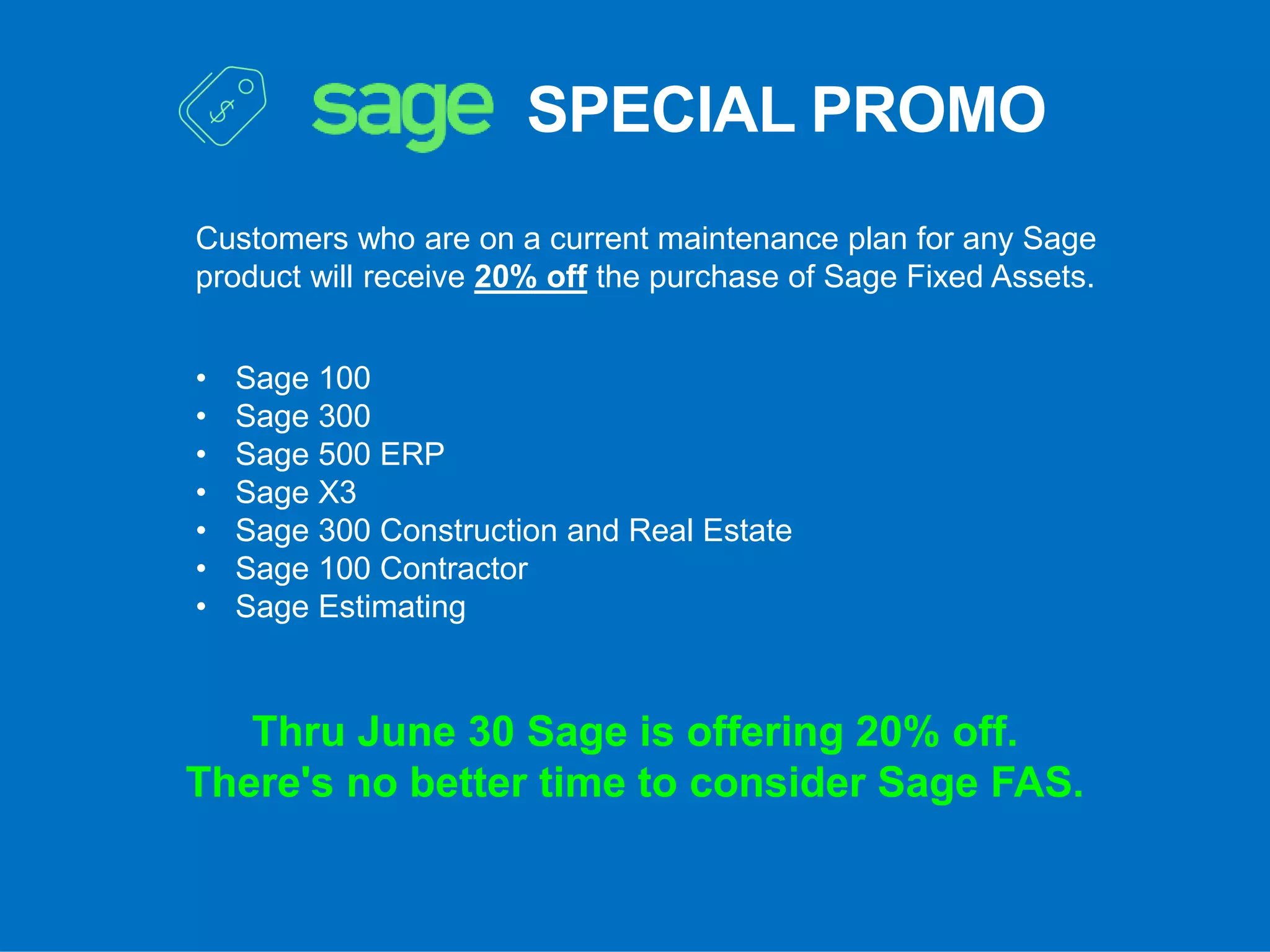 SPECIAL PROMO
Customers who are on a current maintenance plan for any Sage
product will receive 20% off the purchase of Sage Fixed Assets.
• Sage 100
• Sage 300
• Sage 500 ERP
• Sage X3
• Sage 300 Construction and Real Estate
• Sage 100 Contractor
• Sage Estimating
Thru June 30 Sage is offering 20% off.
There's no better time to consider Sage FAS.
 