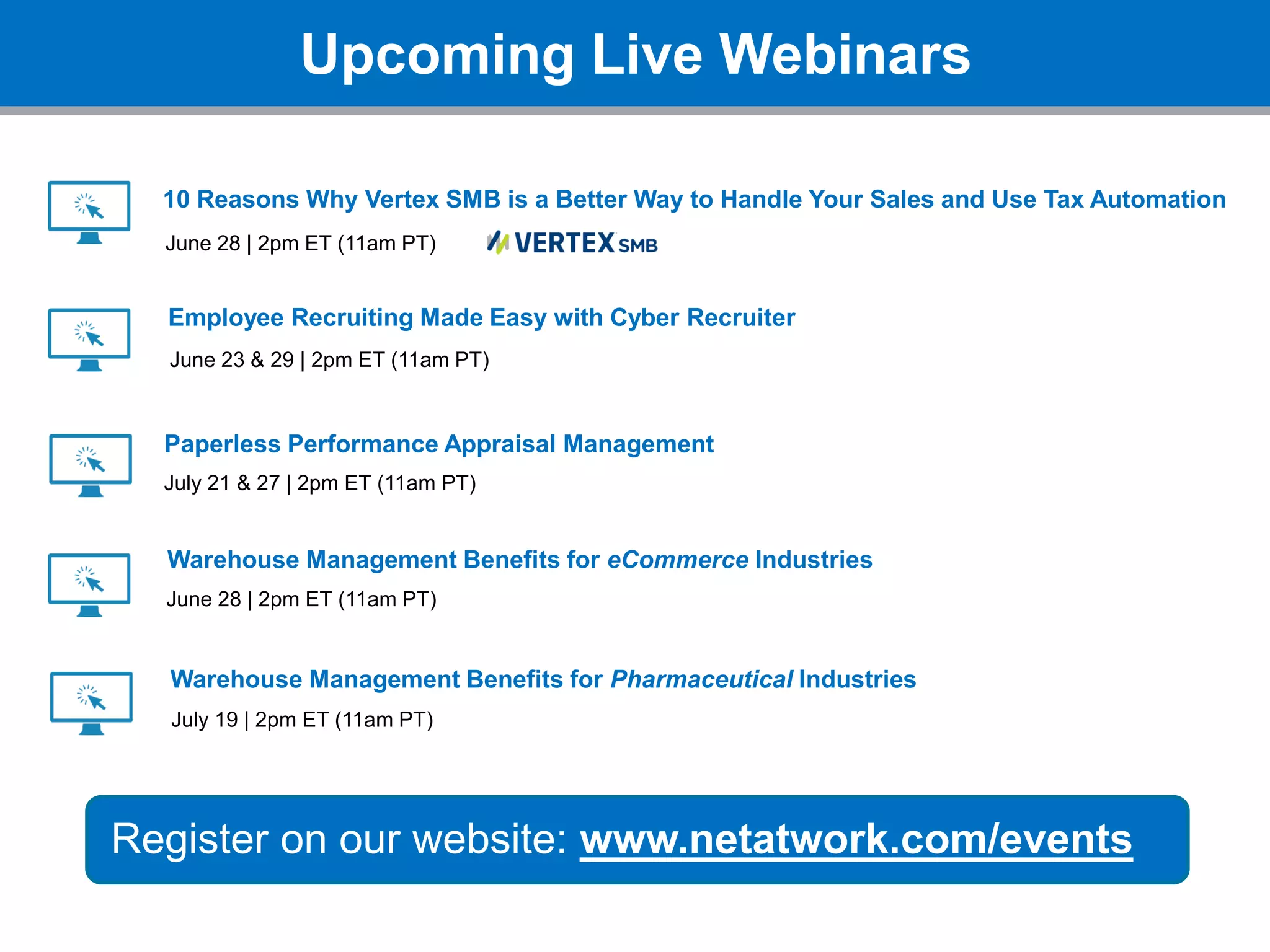 Upcoming Live Webinars
Register on our website: www.netatwork.com/events
10 Reasons Why Vertex SMB is a Better Way to Handle Your Sales and Use Tax Automation
June 28 | 2pm ET (11am PT)
Employee Recruiting Made Easy with Cyber Recruiter
June 23 & 29 | 2pm ET (11am PT)
Paperless Performance Appraisal Management
July 21 & 27 | 2pm ET (11am PT)
Warehouse Management Benefits for eCommerce Industries
July 19 | 2pm ET (11am PT)
Warehouse Management Benefits for Pharmaceutical Industries
June 28 | 2pm ET (11am PT)
 