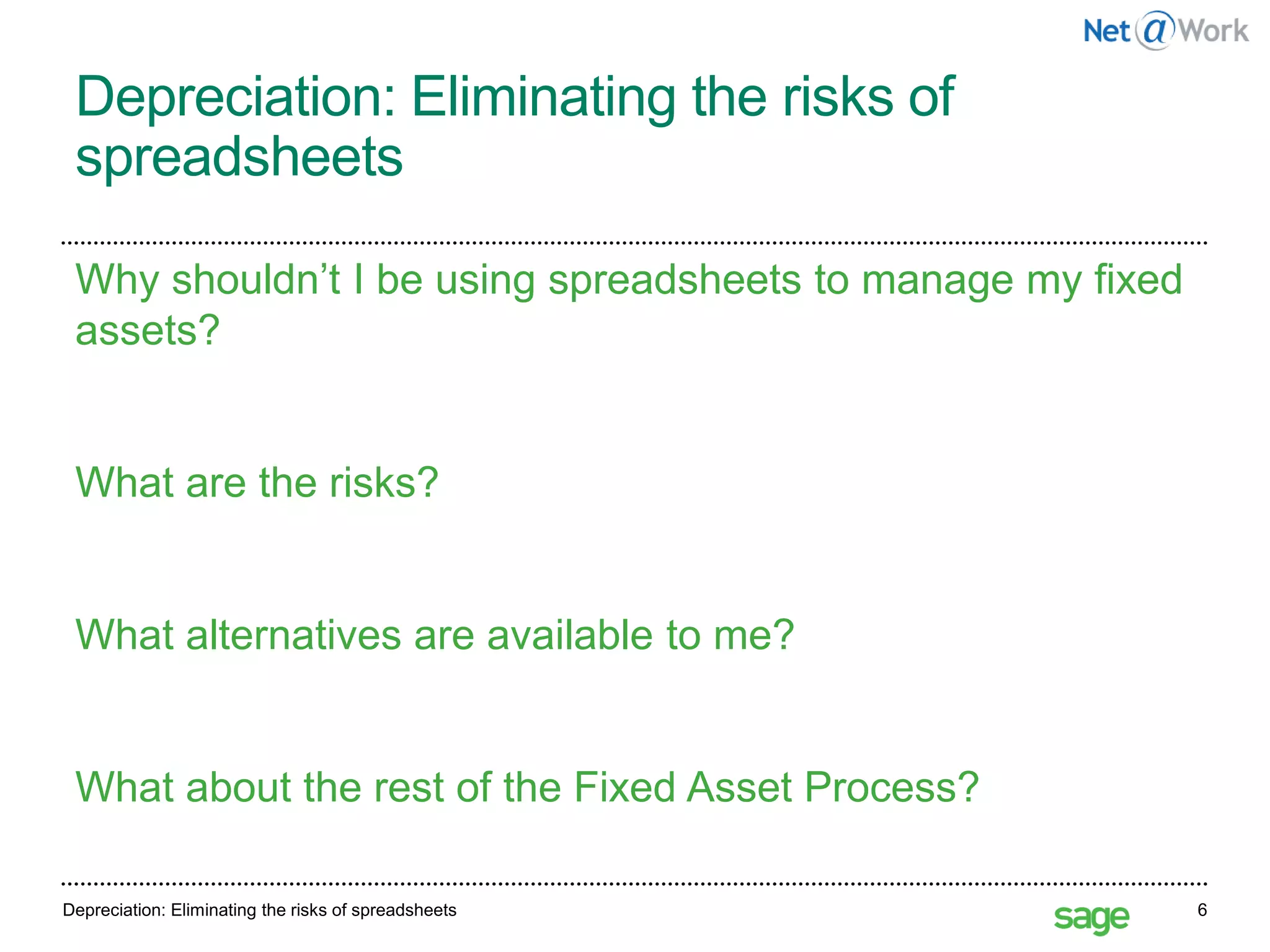 Depreciation: Eliminating the risks of
spreadsheets
Depreciation: Eliminating the risks of spreadsheets 6
Why shouldn’t I be using spreadsheets to manage my fixed
assets?
What are the risks?
What alternatives are available to me?
What about the rest of the Fixed Asset Process?
 