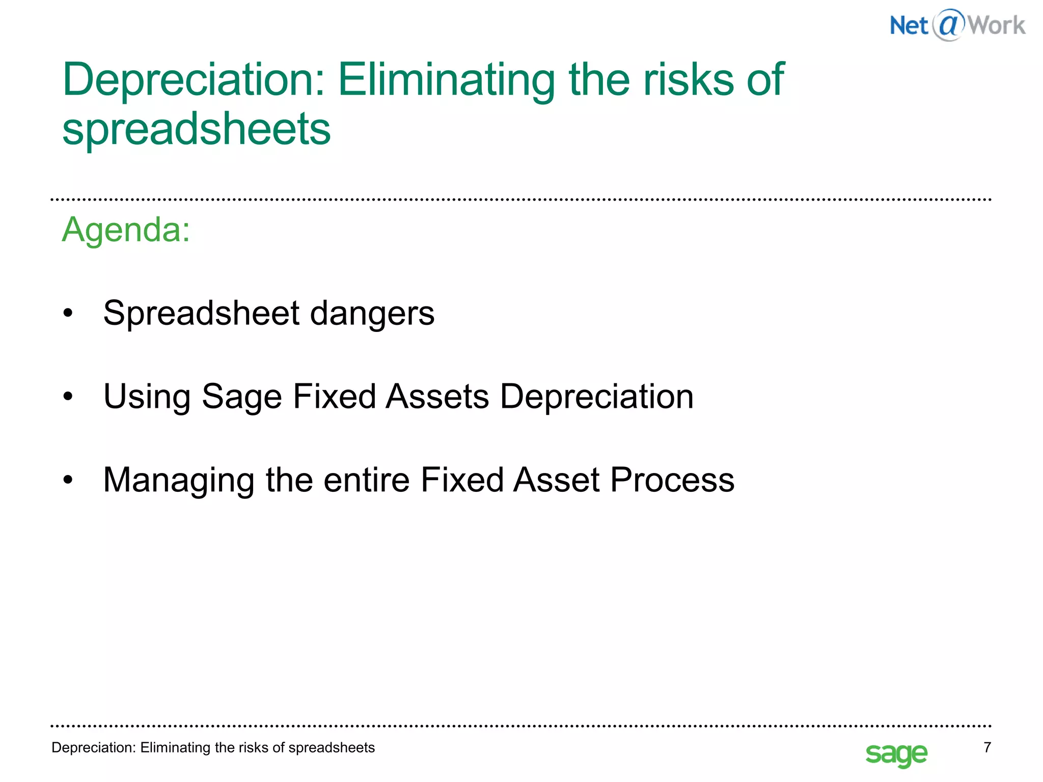 Depreciation: Eliminating the risks of
spreadsheets
Depreciation: Eliminating the risks of spreadsheets 7
Agenda:
• Spreadsheet dangers
• Using Sage Fixed Assets Depreciation
• Managing the entire Fixed Asset Process
 