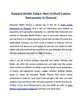 Nawaab Sheikh Palace: Best of Multi Cuisine
Restaurants in Chennai
Nawaab Sheikh Palace is placed top in the list of multi cuisine
restaurants in Chennai and it has an interesting story behind its
popularity and reputation. Generally, it is said that the restaurant was
named as ‘Nawaab Sheikh Palace’ since it serves best Biryani; some
also say that it is so called because it serves best varieties of cuisine at a
single place. Anyway, you don’t want to believe in hearsay, visit our
restaurant and give your own review. Or else you can make an order
online and your food will be served hot at your doorstep. We are the
first door delivery restaurants in OMR, Chennai.
Here is our list of food varieties- that falls into Indian, Chinese, and
Italian etc. Well, the cuisine varieties are sure high and the variety
seems to be just sufficient to satisfy everyone. What is your expectation
in cuisine, non-vegetarian sizzlers, veggie varieties, Arabian kebab,
pasta or more? At Nawaab Sheikh Palace, best multi cuisine
restaurants in Chennai, your taste buds will get a life from our food
varieties that are blend with accurate quantity of spices and flavors.
Further, if you are a Biryani lover, you can make an order at door
delivery restaurants in Chennai and treat your taste buds.
 