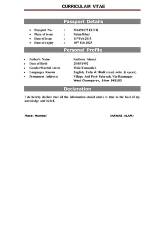CURRICULAM VITAE
Passport Details
 Passport No. : M6450175 ECNR
 Place of issue : Patna/Bihar
 Date of issue : 11thFeb2015
 Date of expiry : 10th Feb 2025
Personal Profile
 Father's Name Sarfaraz Ahmad
 Date of Birth 25/05/1992
 Gender/Martial status Male/Unmarried
 Languages Known English, Urdu & Hindi (read, write & speak)
 Permanent Address: Village And Post- Sabeyah, Via-Ramnagar
West Champaran, Bihar 845103
Declaration
I do hereby declare that all the information stated above is true to the best of my
knowledge and belief.
Place: Mumbai (NAWAB ALAM)
 