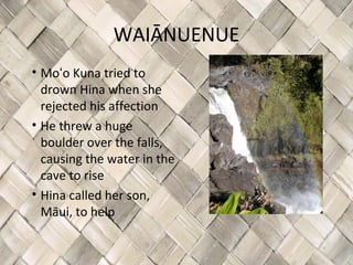 WAIĀNUENUE
• Moʻo Kuna tried to
  drown Hina when she
  rejected his affection
• He threw a huge
  boulder over the falls,
  causing the water in the
  cave to rise
• Hina called her son,
  Māui, to help
 