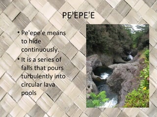 PEʻEPEʻE
• Peʻepeʻe means
  to hide
  continuously.
• It is a series of
  falls that pours
  turbulently into
  circular lava
  pools
 