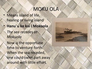 MOKU OLA
• Means island of life,
  healing or living island
• Hanuʻ u ke kai i Mokuola
  The sea recedes at
  Mokuola
  Now is the opportune
  time to venture forth.
  When the sea receded,
  one could swim part away
  around with little effort.
 