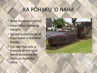 KA PŌHAKU ʻO NAHA
• Naha Stone (horizontal)
• Pinao Stone (standing
  upright)
• Served to test claims of
  royal blood in the Naha
  lineage
• It is said that only a
  member of the royal
  family possessed the
  mana to move the
  stone
 
