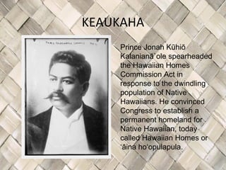 KEAUKAHA
    Prince Jonah Kūhiō
    Kalanianā`ole spearheaded
    the Hawaiian Homes
    Commission Act in
    response to the dwindling
    population of Native
    Hawaiians. He convinced
    Congress to establish a
    permanent homeland for
    Native Hawaiian, today
    called Hawaiian Homes or
    ʻāina hoʻopulapula.
 
