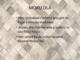 MOKU OLA
• Piko of newborn infants brought to
  Papa a Hina located here
• Across the channel was a luakini, or
  sacrificial heiau
• Islet called Kaulaʻināiwi located
  beyond Moku Ola
 