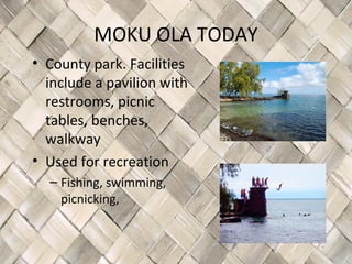MOKU OLA TODAY
• County park. Facilities
  include a pavilion with
  restrooms, picnic
  tables, benches,
  walkway
• Used for recreation
  – Fishing, swimming,
    picnicking,
 