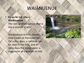WAIĀNUENUE
• Ka ua lei māʻ ohu o
  Waiānuenue
  The rain of Waiānuenue that is
  like a wreath of mist

  Waiānuenue in Hilo, Hawaiʻi, is
  now known as Rainbow Falls.
  On sunny days, a rainbow can
  be seen in the falls, and on
  rainy days the rising vapor is
  suggestive of a wreath of mist
 