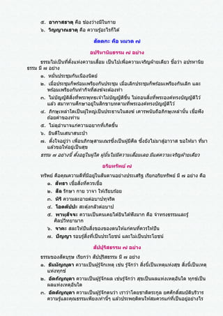 ๕. อากาสธาตุ คือ ช่องว่างมีในกาย
๖. วิญญาณธาตุ คือ ความรู้อะไรก็ได ้
สัตตกะ คือ หมวด ๗
อปริหานิยธรรม ๗ อย่าง
ธรรมไม่เป็นที่ตั้งแห่งความเสื่อม เป็นไปเพื่อความเจริญฝ่ ายเดียว ชื่อว่า อปรหานิย
ธรรม มี ๗ อย่าง
๑. หมั่นประชุมกันเนืองนิตย์
๒. เมื่อประชุมก็พร ้อมเพรียงกันประชุม เมื่อเลิกประชุมก็พร ้อมเพรียงกันเลิก และ
พร ้อมเพรียงกันทากิจที่สงฆ์จะต ้องทา
๓. ไม่บัญญัติสิ่งที่พระพุทธเจ ้าไม่บัญญัติขึ้น ไม่ถอนสิ่งที่พระองค์ทรงบัญญัติไว ้
แล ้ว สมาทานศึกษาอยู่ในสิกขาบทตามที่พระองค์ทรงบัญญัติไว ้
๔. ภิกษุเหล่าใดเป็นผู ้ใหญ่เป็นประธานในสงฆ์ เคารพนับถือภิกษุเหล่านั้น เชื่อฟัง
ถ ้อยคาของท่าน
๕. ไม่ลุอานาจแก่ความอยากที่เกิดขึ้น
๖. ยินดีในเสนาสนะป่ า
๗. ตั้งใจอยู่ว่า เพื่อนภิกษุสามเณรซึ่งเป็นผู ้มีศีล ซึ่งยังไม่มาสู่อาวาส ขอให ้มา ที่มา
แล ้วขอให ้อยู่เป็นสุข
ธรรม ๗ อย่างนี้ ตั้งอยู่ในผู้ใด ผู้นั้นไม่มีความเสื่อมเลย มีแต่ความเจริญฝ่ ายเดียว
อริยทรัพย์ ๗
ทรัพย์ คือคุณความดีที่มีอยู่ในสันดานอย่างประเสริฐ เรียกอริยทรัพย์ มี ๗ อย่าง คือ
๑. สัทธา เชื่อสิ่งที่ควรเชื่อ
๒. สีล รักษา กาย วาจา ให ้เรียบร ้อย
๓. หิริ ความละอายต่อบาปทุจริต
๔. โอตตัปปะ สะดุ้งกลัวต่อบาป
๕. พาหุสัจจะ ความเป็นคนเคยได ้ยินได ้ฟังมาก คือ จาทรงธรรมและรู้
ศิลปวิทยามาก
๖. จาคะ สละให ้ปันสิ่งของของตนให ้แก่คนที่ควรให ้ปัน
๗. ปัญญา รอบรู ้สิ่งที่เป็นประโยชน์ และไม่เป็นประโยชน์
สัปปุริสธรรม ๗ อย่าง
ธรรมของสัตบุรุษ เรียกว่า สัปปุริสธรรม มี ๗ อย่าง
๑. ธัมมัญญุตา ความเป็นผู ้รู ้จักเหตุ เช่น รู ้จักว่า สิ่งนี้เป็นเหตุแห่งสุข สิ่งนี้เป็นเหตุ
แห่งทุกข์
๒. อัตถัญญุตา ความเป็นผู ้รู ้จักผล เช่นรู ้จักว่า สุขเป็นผลแห่งเหตุอันใด ทุกข์เป็น
ผลแห่งเหตุอันใด
๓. อัตตัญญุตา ความเป็นผู ้รู ้จักตนว่า เราว่าโดยชาติตระกูล ยศศักดิ์สมบัติบริวาร
ความรู้และคุณธรรมเพียงเท่านี้ๆ แล ้วประพฤติตนให ้สมควรแก่ที่เป็นอยู่อย่างไร
 