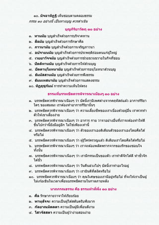 ๑๐. มิจฉาทิฏฐิ เห็นชอบตามคลองธรรม
กรรม ๑๐ อย่างนี้ เป็นทางบุญ ควรดาเนิน
บุญกิริยาวัตถุ ๑๐ อย่าง
๑. ทานมัย บุญสาเร็จด ้วยการบริจาคทาน
๒. สีลมัย บุญสาเร็จด ้วยการรักษาศีล
๓. ภาวนามัย บุญสาเร็จด ้วยการเจริญภาวนา
๔. อปจายนมัย บุญสาเร็จด ้วยการประพฤติถ่อมตนแก่ผู ้ใหญ่
๕. เวยยาวัจจมัย บุญสาเร็จด ้วยการช่วยขวนขวายในกิจที่ชอบ
๖. ปัตติทานมัย บุญสาเร็จด ้วยการให ้ส่วนบุญ
๗. ปัตตานุโมทนามัย บุญสาเร็จด ้วยการอนุโมทนาส่วนบุญ
๘. ธัมมัสสวนมัย บุญสาเร็จด ้วยการฟังธรรม
๙. ธัมมเทสนามัย บุญสาเร็จด ้วยการแสดงธรรม
๑๐. ทิฏฐุชุกัมม์ การทาความเห็นให ้ตรง
ธรรมที่บรรพชิตควรพิจารณาเนืองๆ ๑๐ อย่าง
๑. บรรพชิตควรพิจารณาเนืองๆ ว่า บัดนี้เรามีเพศต่างจากคฤหัสถ์แล ้ว อาการกิริยา
ใดๆ ของสมณะ เราต ้องทาอาการกิริยานั้นๆ
๒. บรรพชิตควรพิจารณาเนืองๆ ว่า ความเลี้ยงชีพของเราเนื่องด ้วยผู ้อื่น เราควรทา
ตัวให ้เขาเลี้ยงง่าย
๓. บรรพชิตควรพิจารณาเนืองๆ ว่า อาการ กาย วาจาอย่างอื่นที่เราจะต ้องทาให ้ดี
ขึ้นไปกว่านี้ยังมีอยู่อีก ไม่ใช่เพียงเท่านี้
๔. บรรพชิตควรพิจารณาเนืองๆ ว่า ตัวของเราเองติเตียนตัวของเราเองโดยศีลได ้
หรือไม่
๕. บรรพชิตควรพิจารณาเนืองๆ ว่า ผู ้รู ้ใคร่ครวญแล ้ว ติเตียนเราโดยศีลได ้หรือไม่
๖. บรรพชิตควรพิจารณาเนืองๆ ว่า เราจะต ้องพลัดพรากจากของรักของชอบใจ
ทั้งนั้น
๗. บรรพชิตควรพิจารณาเนืองๆ ว่า เรามีกรรมเป็นของตัว เราทาดีจักได ้ดี ทาชั่วจัก
ได ้ชั่ว
๘. บรรพชิตควรพิจารณาเนืองๆ ว่า วันคืนล่วงไปๆ บัดนี้เราทาอะไรอยู่
๙. บรรพชิตควรพิจารณาเนืองๆ ว่า เรายินดีที่สงัดหรือไม่
๑๐. บรรพชิตควรพิจารณาเนืองๆ ว่า คุณวิเศษของเรามีอยู่หรือไม่ ที่จะให ้เราเป็นผู ้
ไม่เก ้อเขินในเวลาเพื่อนบรรพชิตถามในกาลภายหลัง
นาถกรณธรรม คือ ธรรมทาที่พึ่ง ๑๐ อย่าง
๑. ศีล รักษากายวาจาให ้เรียบร ้อย
๒. พาหุสัจจะ ความเป็นผู้ได ้สดับตรับฟังมาก
๓. กัลยาณมิตตตา ความเป็นผู้มีเพื่อนดีงาม
๔. โสวจัสสตา ความเป็นผู้ว่าง่ายสอนง่าย
 