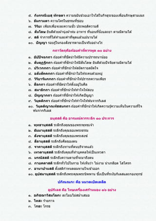 ๕. กิงกรณีเยสุ ทักขตา ความขยันช่วยเอาใจใส่ในกิจธุระของเพื่อนภิกษุสามเณร
๖. ธัมกามตา ความใคร่ในธรรมที่ชอบ
๗. วิริยะ เพียรเพื่อจะละความชั่ว ประพฤติความดี
๘. สันโดษ ยินดีด ้วยผ ้านุ่งผ ้าห่ม อาหาร ที่นอนที่นั่งและยา ตามมีตามได ้
๙. สติ จาการที่ได ้ทาและคาที่พูดแล ้วแม ้นานได ้
๑๐. ปัญญา รอบรู ้ในกองสังขารตามเป็นจริงอย่างไร
กถาวัตถุคือถ้อยคาที่ควรพูด ๑๐ อย่าง
๑. อัปปิจฉกถา ถ ้อยคาที่ชัดนาให ้มีความปรารถนาน้อย
๒. สันตุฏฐิกถา ถ ้อยคาที่ชักนาให ้มีสันโดษ ยินดีด ้วยปัจจัยตามมีตามได ้
๓. ปวิเวกกถา ถ ้อยคาที่ชักนาให ้สงัดกายสงัดใจ
๔. อสังสัคคกถา ถ ้อยคาที่ชักนาไม่ให ้ระคนด ้วยหมู่
๕. วิริยารัมภกถา ถ ้อยคาที่ชักนาให ้ปรารภความเพียร
๖. สีลกถา ถ ้อยคาที่ชัดนาให ้ตั้งอยู่ในศีล
๗. สมาธิกถา ถ ้อยคาที่ชักนาให ้ทาใจให ้สงบ
๘. ปัญญากถา ถ ้อยคาที่ชักนาให ้เกิดปัญญา
๙. วิมุตติกถา ถ ้อยคาที่ชักนาให ้ทาใจให ้พ ้นจากกิเลส
๑๐. วิมุตติญาณทัสสนกถา ถ ้อยคาที่ชักนาให ้เกิดความรู ้ความเห็นในความที่ใจ
พ ้นจากกิเลส
อนุสสติ คือ อารมณ์ควรระลึก ๑๐ ประการ
๑. พุทธานุสสติ ระลึกถึงคุณของพระพุทธเจ ้า
๒. ธัมมานุสสติ ระลึกถึงคุณของพระธรรม
๓. สังฆานุสสติ ระลึกถึงคุณของพระสงฆ์
๔. สีลานุสสติ ระลึกถึงศีลของตน
๕. จาคานุสสติ ระลึกถึงทานที่ตนบริจาคแล ้ว
๖. เทวตานุสสติ ระลึกถึงคุณที่ทาบุคคลให ้เป็นเทวดา
๗. มรณัสสติ ระลึกถึงความตายที่จะมาถึงตน
๘. กายคตาสติ ระลึกทั่วไปในกาย ให ้เห็นว่า ไม่งาม น่าเกลียด โสโครก
๙. อานาปานสติ ตั้งสติกาหนดลมหายใจเข ้าออก
๑๐. อุปสมานุสสติ ระลึกถึงพระคุณพระนิพพาน ซึ่งเป็นที่ระงับกิเลสและกองทุกข์
ปกิณณกะ คือ หมวดเบ็ดเตล็ด
อุปกิเลส คือ โทษเครื่องเศร้าหมอง ๑๖ อย่าง
๑. อภิชฌาวิสมโลภะ ละโมบไม่สม่าเสมอ
๒. โทสะ ร ้ายกาจ
๓. โกธะ โกรธ
 