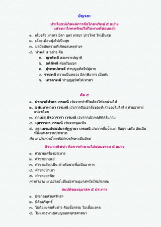 ปัญจกะ
ประโยชน์เกิดแต่การถือโภคทรัพย์๕ อย่าง
แสวงหาโภคทรัพย์ได้ในทางที่ชอบแล้ว
๑. เลี้ยงตัว มารดา บิดา บุตร ภรรยา บ่าวไพร่ ให ้เป็นสุข
๒. เลี้ยงเพื่อนฝูงให ้เป็นสุข
๓. บาบัดอันตรายที่เกิดแต่เหตุต่างๆ
๔. ทาพลี ๕ อย่าง คือ
ก. ญาติพลี สงเคราะห์ญาติ
ข. อติถิพลี ต ้อนรับแขก
ค. ปุพพเปตพลี ทาบุญอุทิศให ้ผู้ตาย
ง. ราชพลี ถวายเป็นหลวง มีภาษีอากร เป็นต ้น
จ. เทวตาพลี ทาบุญอุทิศให ้เทวดา
ศีล ๕
๑. ปาณาติปาตา เวรมณี เว ้นจากทาชีวิตสัตว์ให ้ตกล่วงไป
๒. อทินนาทานา เวรมณี เว ้นจากถือเอาสิ่งของที่เจ ้าของไม่ได ้ให ้ด ้วยอาการ
แห่งขโมย
๓. กาเมสุ มิจฉาจารา เวรมณี เว ้นจากประพฤติผิดในกาม
๔. มุสาวาทา เวรมณี เว ้นจากพูดเท็จ
๕. สุราเมรยมัชชปมาทัฏฐานา เวรมณี เว ้นจากดื่มน้าเมา คือสุราเมรัย อันเป็น
ที่ตั้งแห่งความประมาท
ศีล ๕ ประการนี้ คฤหัสถ์ควรรักษาเป็นนิตย์
มิจฉาวณิชชา คือการค้าขายไม่ชอบธรรม ๕ อย่าง
๑. ค ้าขายเครื่องประหาร
๒. ค ้าขายมนุษย์
๓. ค ้าขายสัตว์เป็น สาหรับฆ่าเพื่อเป็นอาหาร
๔. ค ้าขายน้าเมา
๕. ค ้าขายยาพิษ
การค ้าขาย ๕ อย่างนี้ เป็นข ้อห ้ามอุบาสกไม่ให ้ประกอบ
สมบัติของอุบาสก ๕ ประการ
๑. ประกอบด ้วยศรัทธา
๒. มีศีลบริสุทธิ์
๓. ไม่ถือมงคลตื่นข่าว คือเชื่อกรรม ไม่เชื่อมงคล
๔. ไม่แสวงหาเขตบุญนอกพุทธศาสนา
 