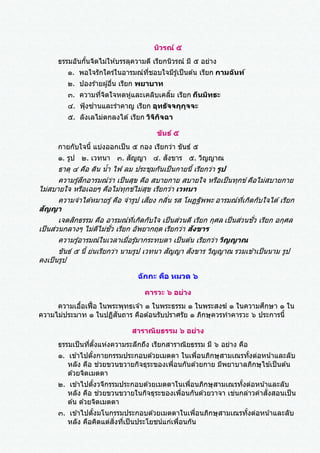 นิวรณ์ ๕
ธรรมอันกั้นจิตไม่ให ้บรรลุความดี เรียกนิวรณ์ มี ๕ อย่าง
๑. พอใจรักใคร่ในอารมณ์ที่ชอบใจมีรู้เป็นต ้น เรียก กามฉันท์
๒. ปองร ้ายผู้อื่น เรียก พยาบาท
๓. ความที่จิตใจหดหู่และเคลิบเคลิ้ม เรียก ถีนมิทธะ
๔. ฟุ้งซ่านและราคาญ เรียก อุทธัจจกุกุจจะ
๕. ลังเลไม่ตกลงได ้เรียก วิจิกิจฉา
ขันธ์ ๕
กายกับใจนี้ แบ่งออกเป็น ๕ กอง เรียกว่า ขันธ์ ๕
๑. รูป ๒. เวทนา ๓. สัญญา ๔. สังขาร ๕. วิญญาณ
ธาตุ ๔ คือ ดิน น้า ไฟ ลม ประชุมกันเป็นกายนี้ เรียกว่า รูป
ความรู้สึกอารมณ์ว่า เป็นสุข คือ สบายกาย สบายใจ หรือเป็นทุกข์ คือไม่สบายกาย
ไม่สบายใจ หรือเฉยๆ คือไม่ทุกข์ไม่สุข เรียกว่า เวทนา
ความจาได ้หมายรู้คือ จารูป เสียง กลิ่น รส โผฏฐัพพะ อารมณ์ที่เกิดกับใจได ้เรียก
สัญญา
เจตสิกธรรม คือ อารมณ์ที่เกิดกับใจ เป็นส่วนดี เรียก กุศล เป็นส่วนชั่ว เรียก อกุศล
เป็นส่วนกลางๆ ไม่ดีไม่ชั่ว เรียก อัพยากฤต เรียกว่า สังขาร
ความรู้อารมณ์ในเวลาเมื่อรู้มากระทบตา เป็นต ้น เรียกว่า วิญญาณ
ขันธ์ ๕ นี้ ย่นเรียกว่า นามรูป เวทนา สัญญา สังขาร วิญญาณ รวมเข ้าเป็นนาม รูป
คงเป็นรูป
ฉักกะ คือ หมวด ๖
คารวะ ๖ อย่าง
ความเอื้อเฟื้อ ในพระพุทธเจ ้า ๑ ในพระธรรม ๑ ในพระสงฆ์ ๑ ในความศึกษา ๑ ใน
ความไม่ประมาท ๑ ในปฏิสันถาร คือต ้อนรับปราศรัย ๑ ภิกษุควรทาคารวะ ๖ ประการนี้
สาราณิยธรรม ๖ อย่าง
ธรรมเป็นที่ตั้งแห่งความระลึกถึง เรียกสาราณิยธรรม มี ๖ อย่าง คือ
๑. เข ้าไปตั้งกายกรรมประกอบด ้วยเมตตา ในเพื่อนภิกษุสามเณรทั้งต่อหน้าและลับ
หลัง คือ ช่วยขวนขวายกิจธุระของเพื่อนกันด ้วยกาย มีพยาบาลภิกษุไข ้เป็นต ้น
ด ้วยจิตเมตตา
๒. เข ้าไปตั้งวจีกรรมประกอบด ้วยเมตตาในเพื่อนภิกษุสามเณรทั้งต่อหน้าและลับ
หลัง คือ ช่วยขวนขวายในกิจธุระของเพื่อนกันด ้วยวาจา เข่นกล่าวคาสั่งสอนเป็น
ต ้น ด ้วยจิตเมตตา
๓. เข ้าไปตั้งมโนกรรมประกอบด ้วยเมตตาในเพื่อนภิกษุสามเณรทั้งต่อหน้าและลับ
หลัง คือคิดแต่สิ่งที่เป็นประโยชน์แก่เพื่อนกัน
 