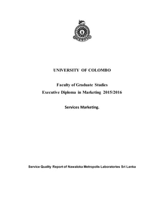UNIVERSITY OF COLOMBO
Faculty of Graduate Studies
Executive Diploma in Marketing 2015/2016
Services Marketing.
Service Quality Report of Nawaloka Metropolis Laboratories Sri Lanka
 
