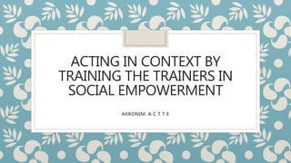 ACTING IN CONTEXT BY
TRAINING THE TRAINERS IN
SOCIAL EMPOWERMENT
AKRONIM: A C T T E
 