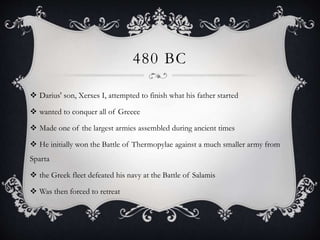 480 BC
 Darius' son, Xerxes I, attempted to finish what his father started
 wanted to conquer all of Greece
 Made one of the largest armies assembled during ancient times
 He initially won the Battle of Thermopylae against a much smaller army from
Sparta
 the Greek fleet defeated his navy at the Battle of Salamis
 Was then forced to retreat
 