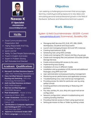 Nawas K
IT Specialist
+966506802449
nawasmkd@gmail.com
Skills
 Good Communication And
Presentation Skill
 Highly Responsible And Fully
Commited To Work
 Quick Learner
 Ability To Deal People Diplomatically
 Fluent In English And Arabic
 Expert In Problem Sloving
 Self Motivated And Directed
 Microsoft Certified Solutions Experts
-2016- Irfan Technology Perintalmanna
 Cisco Certified Network Associate
Routing and Switching -2015 Irfan
Technology Perintalmanna
 AWS Certified Solutions Architect-
2020, IPSRO Banglure
 Red Hat Certified Engineer –
2020,IPSRO Banglure
 Post Graduation - Master of Arts-
University of Calicut- 2014
 Under Graduation- Bachelor of Arts
In English LiteratureUniversity of
Calicut- 2011
 Certification in Cumputer Application
and Multilingual DTP-NCPUL under
HRD Govt India-2009
 Diploma in Functional Arabic-2009
 Phd in Language (currently doing)
Academic Qualifications
Objectives
I am seeking a challenging environment that encourages
learning, creativity,providing exposure to new ideas and
stimulating personal and professional growth in the field of
Hardware, Software and Networking technical support.
Work History
System & AWS Cloud Administrator 03/2019 –Current
www.pentalsaudi.com( Ecommerce) , Buraidha, KSA
 Managing AWS Services EC2, ELB, VPC, EBS, S3IAM,
WorkSpaces, Cloudtrail and Cloud watch
 Launch and managing Amazon EC2 and VPC instances
 Creating load balancer (ELB)
 Scheduling task using AWS Lambda
 Create and managing VPC, Subnet and Security groups
 Create and managing files and policiesin S3 bucket (Simple
Storage Service)
 Create and providing IAM access to the users
 Implementing Auto Scaling.
 Installation of Linux in different modes
 Installation and up gradation of OS, Kernel and additional
Packages using RPM and YUM
 User administration and password policy management.
 Monitoring server performance and application process
 Troubleshooting Linux, User and Group management,
 Providing access for data for particular user by using
setfacl chmod
 Creating partitions and extending or Reducing LVM
partitions
 Ftp ,http ,samba,,nfs ,iscsi, dhcp dns squid mail server
configuration
 Network configuration ,network troubleshooting and
creating bonding interface
 Providing Internet access to Client using squid server.
 Setting permission to files or folder by setting umask.
 
