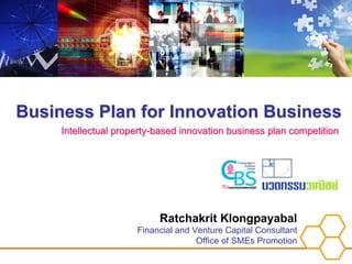 Business Plan for Innovation Business
     Intellectual property-based innovation business plan competition




                           Ratchakrit Klongpayabal
                      Financial and Venture Capital Consultant
                                     Office of SMEs Promotion
 