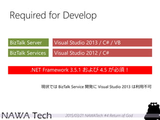 2015/03/21 NAWATech #4 Return of God
Required for Develop
BizTalk Server
BizTalk Services
Visual Studio 2013 / C# / VB
Visual Studio 2012 / C#
現状では BizTalk Service 開発に Visual Studio 2013 は利用不可
.NET Framework 3.5.1 および 4.5 が必須！
 
