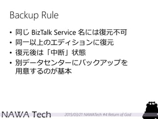 2015/03/21 NAWATech #4 Return of God
Backup Rule
• 同じ BizTalk Service 名には復元不可
• 同一以上のエディションに復元
• 復元後は「中断」状態
• 別データセンターにバックアップを
用意するのが基本
 