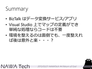 2015/03/21 NAWATech #4 Return of God
Summary
• BizTalk はデータ変換サービス/アプリ
• Visual Studio 上でマップの定義ができ
単純な処理ならコードは不要
• 環境を整えるのは面倒でも、一度整えれ
ば後は意外と楽・・・？
 