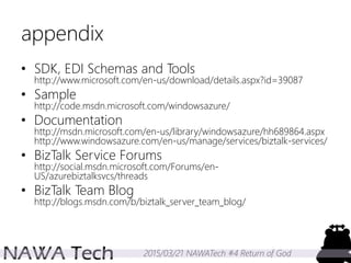 2015/03/21 NAWATech #4 Return of God
appendix
• SDK, EDI Schemas and Tools
http://www.microsoft.com/en-us/download/details.aspx?id=39087
• Sample
http://code.msdn.microsoft.com/windowsazure/
• Documentation
http://msdn.microsoft.com/en-us/library/windowsazure/hh689864.aspx
http://www.windowsazure.com/en-us/manage/services/biztalk-services/
• BizTalk Service Forums
http://social.msdn.microsoft.com/Forums/en-
US/azurebiztalksvcs/threads
• BizTalk Team Blog
http://blogs.msdn.com/b/biztalk_server_team_blog/
 