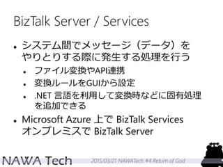 2015/03/21 NAWATech #4 Return of God
BizTalk Server / Services
 システム間でメッセージ（データ）を
やりとりする際に発生する処理を行う
 ファイル変換やAPI連携
 変換ルールをGUIから設定
 .NET 言語を利用して変換時などに固有処理
を追加できる
 Microsoft Azure 上で BizTalk Services
オンプレミスで BizTalk Server
 