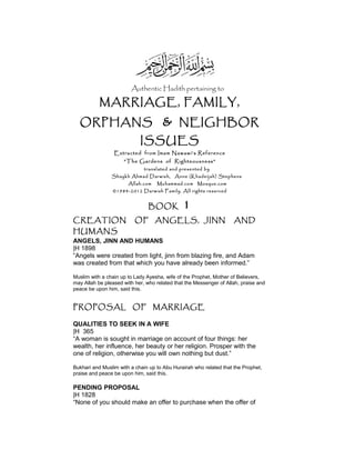 Authentic Hadith pertaining to
MARRIAGE, FAMILY,
ORPHANS & NEIGHBOR
ISSUES
Extracted from Imam Nawawi’s Reference
“The Gardens of Righteousness”
translated and presented by
Shaykh Ahmad Darwish, Anne (Khadeijah) Stephens
Allah.com Muhammad.com Mosque.com
©1984-2012 Darwish Family. All rights reserved
BOOK 1
CREATION OF ANGELS, JINN AND
HUMANS
ANGELS, JINN AND HUMANS
|H 1898
“Angels were created from light, jinn from blazing fire, and Adam
was created from that which you have already been informed.”
Muslim with a chain up to Lady Ayesha, wife of the Prophet, Mother of Believers,
may Allah be pleased with her, who related that the Messenger of Allah, praise and
peace be upon him, said this.
PROPOSAL OF MARRIAGE
QUALITIES TO SEEK IN A WIFE
|H 365
“A woman is sought in marriage on account of four things: her
wealth, her influence, her beauty or her religion. Prosper with the
one of religion, otherwise you will own nothing but dust.”
Bukhari and Muslim with a chain up to Abu Hurairah who related that the Prophet,
praise and peace be upon him, said this.
PENDING PROPOSAL
|H 1828
“None of you should make an offer to purchase when the offer of
 