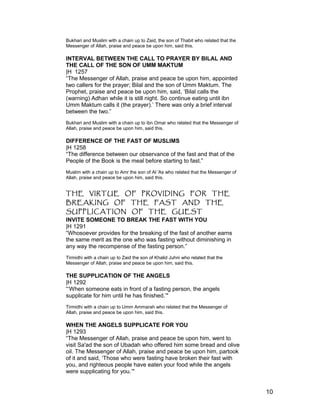 Bukhari and Muslim with a chain up to Zaid, the son of Thabit who related that the
Messenger of Allah, praise and peace be upon him, said this.
INTERVAL BETWEEN THE CALL TO PRAYER BY BILAL AND
THE CALL OF THE SON OF UMM MAKTUM
|H 1257
“The Messenger of Allah, praise and peace be upon him, appointed
two callers for the prayer; Bilal and the son of Umm Maktum. The
Prophet, praise and peace be upon him, said, ‘Bilal calls the
(warning) Adhan while it is still night. So continue eating until ibn
Umm Maktum calls it (the prayer).’ There was only a brief interval
between the two.”
Bukhari and Muslim with a chain up to ibn Omar who related that the Messenger of
Allah, praise and peace be upon him, said this.
DIFFERENCE OF THE FAST OF MUSLIMS
|H 1258
“The difference between our observance of the fast and that of the
People of the Book is the meal before starting to fast.”
Muslim with a chain up to Amr the son of Al 'As who related that the Messenger of
Allah, praise and peace be upon him, said this.
THE VIRTUE OF PROVIDING FOR THE
BREAKING OF THE FAST AND THE
SUPPLICATION OF THE GUEST
INVITE SOMEONE TO BREAK THE FAST WITH YOU
|H 1291
“Whosoever provides for the breaking of the fast of another earns
the same merit as the one who was fasting without diminishing in
any way the recompense of the fasting person.”
Tirmidhi with a chain up to Zaid the son of Khalid Juhni who related that the
Messenger of Allah, praise and peace be upon him, said this.
THE SUPPLICATION OF THE ANGELS
|H 1292
“‘When someone eats in front of a fasting person, the angels
supplicate for him until he has finished.’"
Tirmidhi with a chain up to Umm Ammarah who related that the Messenger of
Allah, praise and peace be upon him, said this.
WHEN THE ANGELS SUPPLICATE FOR YOU
|H 1293
“The Messenger of Allah, praise and peace be upon him, went to
visit Sa'ad the son of Ubadah who offered him some bread and olive
oil. The Messenger of Allah, praise and peace be upon him, partook
of it and said, ‘Those who were fasting have broken their fast with
you, and righteous people have eaten your food while the angels
were supplicating for you.’"
10
 
