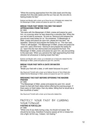 “When the evening approaches from this side (east) and the day
retreats from this side (west) and the sun has set, the one who is
fasting breaks his fast.”
Bukhari and Muslim with a chain up to Omar the son of Khattab who related that
the Messenger of Allah, praise and peace be upon him, said this.
BREAK YOUR FAST WHEN YOU SEE THE NIGHT
APPROACHING FROM THE EAST
|H 1263
“We were with the Messenger of Allah, praise and peace be upon
him, on a journey when he was observing a voluntary fast. When the
sun set he said to someone, ‘So and so, dismount and prepare the
ground and roast barley for us.’ He answered, ‘O Messenger of
Allah, praise and peace be upon him, please let it be dark.’ He
repeated, ‘Dismount and prepare the barley for us.’ The man said,
‘There is still daylight.’ The Messenger of Allah, praise and peace be
upon him, said a third time: ‘Dismount and prepare the barley for
us.’ Upon this the man dismounted and prepared the food. The
Messenger of Allah, praise and peace be upon him, ate and pointing
to the east said, ‘When you perceive the night approaching from that
direction let whosoever is fasting break their fast.’”
Bukhari and Muslim with a chain up to Abdullah son of Aufa who related that the
Messenger of Allah, praise and peace be upon him, said this.
BREAK YOUR FAST WITH A DATE OR WATER
|H 1264
“Break your fast with a date, or with water because it is pure.”
Abu Daud and Tirmidhi with a chain up to Salman the son of 'Amir Dhabi who
related that the Messenger of Allah, praise and peace be upon him, said this.
BREAKING THE FAST BEFORE OFFERING THE MAGRIB
PRAYER
|H 1265
“The Messenger of Allah, praise and peace be upon him, would
break his fast with fresh dates before offering the evening prayer. If
there were no fresh dates, then dry dates, failing that he would sip a
few mouthfuls of water.”
Abu Daud and Tirmidhi with a chain up to Anas who related this.
PROTECT YOUR FAST BY CURBING
YOUR TONGUE
FASTING IS FOR ALLAH
|H 1266
“When one of you fasts during a day, he should not swear. Nor
should he be noisy, therefore if anyone swears at him or draws him
into a fight, let him say, ‘Indeed, I am fasting.’"
12
 