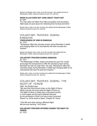 Bukhari and Muslim with a chain up to Abu Hurairah who related that the he
Messenger of Allah, praise and peace be upon him, said this.
WHEN ALLAH DOES NOT CARE ABOUT YOUR FAST
|H 1267
"If a man does not refrain from false accusation and its practice
Allah does not care about him refraining from his food and drink.”
Bukhari with a chain up to Abu Hurairah who related that the Messenger of Allah,
praise and peace be upon him, said this.
VOLUNTARY PRAYERS DURING
RAMADAN
FORGIVENESS OF SINS IN RAMADAN
|H 1210
“Whosoever offers the voluntary prayer during Ramadan in belief
and charging Allah for its recompense will have his past sins
forgiven.”
Bukhari and Muslim with a chain up to Abu Hurairah who related that the
Messenger of Allah, praise and peace be upon him, said this.
VOLUNTARY PRAYERS DURING RAMADAN
|H 1211
“The Messenger of Allah, praise and peace be upon him, would
encourage the Companions to offer the voluntary prayer during
Ramadan but did not order them. He said, ‘Whosoever offers the
voluntary prayer during Ramadan in belief and charging Allah for its
recompense will have his past sins forgiven.’"
Muslim with a chain up to Abu Hurairah who related that the Messenger of Allah,
praise and peace be upon him, said this.
VOLUNTARY PRAYERS DURING THE
NIGHT OF HONOR
Allah, the Exalted says:
“We sent this (Holy Koran) down on the Night of Honor.
What could let you know what the Night of Honor is!
The Night of Honor is better than a thousand months,
in it the angels and the spirit (Gabriel) descend
by the permission of their Lord upon every command.
Peace it is, till the break of dawn. Chapter 97, Koran
“That We sent down during a Blessed Night.
We are ever warning.” 44:3 Koran
VOLUNTARY PRAYERS OFFERED DURING THE NIGHT OF
HONOR
|H 1212
13
 