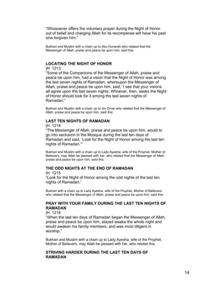 “Whosoever offers the voluntary prayer during the Night of Honor
out of belief and charging Allah for its recompense will have his past
sins forgiven him.”
Bukhari and Muslim with a chain up to Abu Hurairah who related that the
Messenger of Allah, praise and peace be upon him, said this.
LOCATING THE NIGHT OF HONOR
|H 1213
“Some of the Companions of the Messenger of Allah, praise and
peace be upon him, had a vision that the Night of Honor was among
the last seven nights of Ramadan, whereupon the Messenger of
Allah, praise and peace be upon him, said, ‘I see that your visions
all agree upon the last seven nights. Whoever, then, seeks the Night
of Honor should look for it among the last seven nights of
Ramadan.”
Bukhari and Muslim with a chain up to ibn Omar who related that the Messenger of
Allah, praise and peace be upon him, said this.
LAST TEN NIGHTS OF RAMADAN
|H 1214
“The Messenger of Allah, praise and peace be upon him, would to
go into seclusion in the Mosque during the last ten days of
Ramadan and said, ‘Look for the Night of Honor among the last ten
nights of Ramadan.’"
Bukhari and Muslim with a chain up to Lady Ayesha, wife of the Prophet, Mother of
Believers, may Allah be pleased with her, who related that the Messenger of Allah,
praise and peace be upon him, said this.
THE ODD NIGHTS AT THE END OF RAMADAN
|H 1215
“Look for the Night of Honor among the odd nights of the last ten
nights of Ramadan.”
Bukhari with a chain up to Lady Ayesha, wife of the Prophet, Mother of Believers
who related that the Messenger of Allah, praise and peace be upon him, said this.
PRAY WITH YOUR FAMILY DURING THE LAST TEN NIGHTS OF
RAMADAN
|H 1216
“When the last ten days of Ramadan began the Messenger of Allah,
praise and peace be upon him, stayed awake the whole night and
would awaken his family members, and was most diligent in
worship.”
Bukhari and Muslim with a chain up to Lady Ayesha, wife of the Prophet,
Mother of Believers, may Allah be pleased with her, who related this.
STRIVING HARDER DURING THE LAST TEN DAYS OF
RAMADAN
14
 