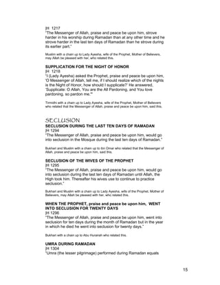 |H 1217
“The Messenger of Allah, praise and peace be upon him, strove
harder in his worship during Ramadan than at any other time and he
strove harder in the last ten days of Ramadan than he strove during
its earlier part.”
Muslim with a chain up to Lady Ayesha, wife of the Prophet, Mother of Believers,
may Allah be pleased with her, who related this.
SUPPLICATION FOR THE NIGHT OF HONOR
|H 1218
“I (Lady Ayesha) asked the Prophet, praise and peace be upon him,
'O Messenger of Allah, tell me, if I should realize which of the nights
is the Night of Honor, how should I supplicate?’ He answered,
‘Supplicate: O Allah, You are the All Pardoning, and You love
pardoning, so pardon me.'"
Tirmidhi with a chain up to Lady Ayesha, wife of the Prophet, Mother of Believers
who related that the Messenger of Allah, praise and peace be upon him, said this.
SECLUSION
SECLUSION DURING THE LAST TEN DAYS OF RAMADAN
|H 1294
“The Messenger of Allah, praise and peace be upon him, would go
into seclusion in the Mosque during the last ten days of Ramadan.”
Bukhari and Muslim with a chain up to ibn Omar who related that the Messenger of
Allah, praise and peace be upon him, said this.
SECLUSION OF THE WIVES OF THE PROPHET
|H 1295
“The Messenger of Allah, praise and peace be upon him, would go
into seclusion during the last ten days of Ramadan until Allah, the
High took him. Thereafter his wives use to continue to practice
seclusion.”
Bukhari and Muslim with a chain up to Lady Ayesha, wife of the Prophet, Mother of
Believers, may Allah be pleased with her, who related this.
WHEN THE PROPHET, praise and peace be upon him, WENT
INTO SECLUSION FOR TWENTY DAYS
|H 1296
“The Messenger of Allah, praise and peace be upon him, went into
seclusion for ten days during the month of Ramadan but in the year
in which he died he went into seclusion for twenty days.”
Bukhari with a chain up to Abu Hurairah who related this.
UMRA DURING RAMADAN
|H 1304
“Umra (the lesser pilgrimage) performed during Ramadan equals
15
 