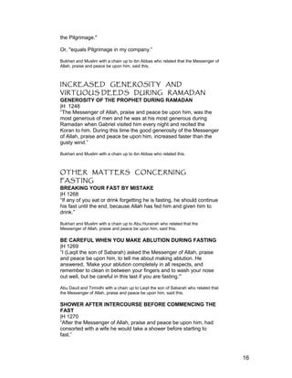 the Pilgrimage."
Or, "equals Pilgrimage in my company.”
Bukhari and Muslim with a chain up to ibn Abbas who related that the Messenger of
Allah, praise and peace be upon him, said this.
INCREASED GENEROSITY AND
VIRTUOUS DEEDS DURING RAMADAN
GENEROSITY OF THE PROPHET DURING RAMADAN
|H 1248
“The Messenger of Allah, praise and peace be upon him, was the
most generous of men and he was at his most generous during
Ramadan when Gabriel visited him every night and recited the
Koran to him. During this time the good generosity of the Messenger
of Allah, praise and peace be upon him, increased faster than the
gusty wind.”
Bukhari and Muslim with a chain up to ibn Abbas who related this.
OTHER MATTERS CONCERNING
FASTING
BREAKING YOUR FAST BY MISTAKE
|H 1268
“If any of you eat or drink forgetting he is fasting, he should continue
his fast until the end, because Allah has fed him and given him to
drink.”
Bukhari and Muslim with a chain up to Abu Hurairah who related that the
Messenger of Allah, praise and peace be upon him, said this.
BE CAREFUL WHEN YOU MAKE ABLUTION DURING FASTING
|H 1269
“I (Laqit the son of Sabarah) asked the Messenger of Allah, praise
and peace be upon him, to tell me about making ablution. He
answered, ‘Make your ablution completely in all respects, and
remember to clean in between your fingers and to wash your nose
out well, but be careful in this last if you are fasting.'”
Abu Daud and Tirmidhi with a chain up to Laqit the son of Sabarah who related that
the Messenger of Allah, praise and peace be upon him, said this.
SHOWER AFTER INTERCOURSE BEFORE COMMENCING THE
FAST
|H 1270
“After the Messenger of Allah, praise and peace be upon him, had
consorted with a wife he would take a shower before starting to
fast.”
16
 