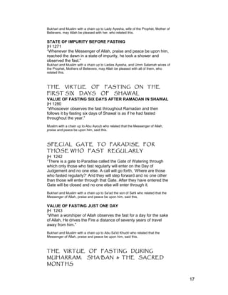 Bukhari and Muslim with a chain up to Lady Ayesha, wife of the Prophet, Mother of
Believers, may Allah be pleased with her, who related this.
STATE OF IMPURITY BEFORE FASTING
|H 1271
“Whenever the Messenger of Allah, praise and peace be upon him,
reached the dawn in a state of impurity, he took a shower and
observed the fast.”
Bukhari and Muslim with a chain up to Ladies Ayesha, and Umm Salamah wives of
the Prophet, Mothers of Believers, may Allah be pleased with all of them, who
related this.
THE VIRTUE OF FASTING ON THE
FIRST SIX DAYS OF SHAWAL
VALUE OF FASTING SIX DAYS AFTER RAMADAN IN SHAWAL
|H 1280
“Whosoever observes the fast throughout Ramadan and then
follows it by fasting six days of Shawal is as if he had fasted
throughout the year.”
Muslim with a chain up to Abu Ayoub who related that the Messenger of Allah,
praise and peace be upon him, said this.
SPECIAL GATE TO PARADISE FOR
THOSE WHO FAST REGULARLY
|H 1242
“There is a gate to Paradise called the Gate of Watering through
which only those who fast regularly will enter on the Day of
Judgement and no one else. A call will go forth, ‘Where are those
who fasted regularly?’ And they will step forward and no one other
than those will enter through that Gate. After they have entered the
Gate will be closed and no one else will enter through it.
Bukhari and Muslim with a chain up to Sa'ad the son of Sahl who related that the
Messenger of Allah, praise and peace be upon him, said this.
VALUE OF FASTING JUST ONE DAY
|H 1243
“When a worshiper of Allah observes the fast for a day for the sake
of Allah, He drives the Fire a distance of seventy years of travel
away from him.”
Bukhari and Muslim with a chain up to Abu Sa'id Khudri who related that the
Messenger of Allah, praise and peace be upon him, said this.
THE VIRTUE OF FASTING DURING
MUHARRAM, SHA'BAN & THE SACRED
MONTHS
17
 