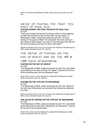 father or uncle that the Messenger of Allah, praise and peace be upon him, said
this.
VIRTUE OF FASTING THE FIRST TEN
DAYS OF DHUL HIJA
FASTING DURING THE FIRST TEN DAYS OF DHUL HIJA
|H 1275
“There are no days during which a virtuous action is more pleasing
to Allah than the first ten days of Dhul Hija. He was asked, ‘O
Messenger of Allah, praise and peace be upon him, not even
striving in the Cause of Allah?’ He answered, ‘Not even striving in
the Cause of Allah except in the case of one who goes forth with his
life and his property and does not return with either.’"
Bukhari and Muslim with a chain up to ibn Abbas who related that the Messenger of
Allah, praise and peace be upon him, said this.
THE VIRTUE OF FASTING ON THE
DAY OF ARAFAT AND ON THE 9th &
10th DAYS OF MUHARRAM
FASTING ON THE DAY OF ARAFAT
|H 1276
“The Messenger of Allah, praise and peace be upon him, was asked
about fasting on the Day of Arafat. He replied, ‘It atones for the sins
of the preceding year and the subsequent year.’"
Muslim with a chain up to Abu Katadah who related that the Messenger of Allah,
praise and peace be upon him, said this.
FASTING ON THE 10TH DAY OF MUHARRAM
|H 1277
“The Messenger of Allah, praise and peace be upon him, fasted on
the tenth day of Muharram and exhorted that it should be observed
as a fast.”
Bukhari and Muslim with a chain up to ibn Abbas who related that the Messenger of
Allah, praise and peace be upon him, said this.
THE VALUE OF FASTING ON THE 10TH DAY OF MUHARRAM
|H 1278
“The Messenger of Allah, praise and peace be upon him, was asked
about fasting on the tenth day of Muharram and answered, ‘It atones
for the sins of the preceding year.’”
Muslim with a chain up to Abu Katadah who related that the Messenger of Allah,
praise and peace be upon him, said this.
19
 