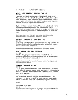 in order that you be thankful.” 2:183-185 Koran
WHAT YOU SHOULD NOT DO WHEN FASTING
|H 1238
“Allah, the Mighty the Glorified says, ‘All the deeds of the son of
Adam are for himself, but his fasting is for Me and I shall reward him
for it. The fast is a shield. When any of you fasts he should forsake
swearing and noise. If anyone is abusive or seeks to pick a quarrel
with him, he should respond with: I am fasting.’
By Him in whose Hands is the life of Muhammad, the breath of one
who is fasting is better with Allah than the fragrance of musk.
Whosoever fasts experiences two joys: he is joyful when he breaks
his fast, and he is joyful because of his fasting when he meets his
Lord."
Bukhari and Muslim with a chain up to Abu Hurairah who related that the
Messenger of Allah, praise and peace be upon him, said this.
PROMISE OF ALLAH TO THOSE WHO FAST
|H 1239
“Allah says, 'He who abstains from food, drink and from passions for
My Sake, fasting is for Me and I shall give the reward for it. A good
deed is recompensed ten times.’”
Bukhari narrated that the Prophet, praise and peace be upon him, said that
HOW TO HAVE YOUR SINS FORGIVEN
|H 131
“The five daily prayers, Friday to Friday and (the fasting of)
Ramadan to Ramadan annul whatever (sin) may be between them
so long as the major sins are avoided.”
Muslim with a chain up to Abu Hurairah who related that the Prophet, praise and
peace be upon him, said this.
REWARD FOR GOOD DEEDS
|H 1240
“All the (good) deeds of the son of Adam are multiplied. The reward
is ten times up to seven hundred times. Allah says: '... except fasting
because it is for Me and I recompense it. For he leaves his passions
and food for My Sake.'
For he who fasts there are two joys; one when he breaks it (the
Festival of Eid) and the joy when he meets his Lord. The changed
odor of his mouth is better with Allah than the fragrance of musk.”
Muslim
GATES OF PARADISE
|H 1241
“Whosoever spends two pairs of anything in the Cause of Allah will
2
 