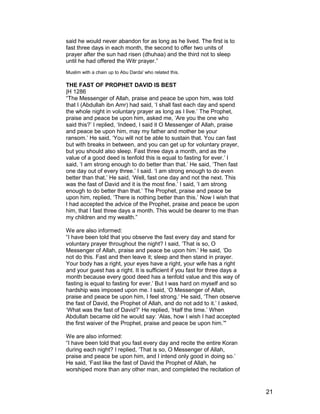 said he would never abandon for as long as he lived. The first is to
fast three days in each month, the second to offer two units of
prayer after the sun had risen (dhuhaa) and the third not to sleep
until he had offered the Witr prayer.”
Muslim with a chain up to Abu Darda' who related this.
THE FAST OF PROPHET DAVID IS BEST
|H 1286
“The Messenger of Allah, praise and peace be upon him, was told
that I (Abdullah ibn Amr) had said, ‘I shall fast each day and spend
the whole night in voluntary prayer as long as I live.’ The Prophet,
praise and peace be upon him, asked me, ‘Are you the one who
said this?’ I replied, ‘Indeed, I said it O Messenger of Allah, praise
and peace be upon him, may my father and mother be your
ransom.’ He said, ‘You will not be able to sustain that. You can fast
but with breaks in between, and you can get up for voluntary prayer,
but you should also sleep. Fast three days a month, and as the
value of a good deed is tenfold this is equal to fasting for ever.’ I
said, ‘I am strong enough to do better than that.’ He said, ‘Then fast
one day out of every three.’ I said. ‘I am strong enough to do even
better than that.’ He said, ‘Well, fast one day and not the next. This
was the fast of David and it is the most fine.’ I said, ‘I am strong
enough to do better than that.’ The Prophet, praise and peace be
upon him, replied, ‘There is nothing better than this.’ Now I wish that
I had accepted the advice of the Prophet, praise and peace be upon
him, that I fast three days a month. This would be dearer to me than
my children and my wealth.”
We are also informed:
“I have been told that you observe the fast every day and stand for
voluntary prayer throughout the night? I said, ‘That is so, O
Messenger of Allah, praise and peace be upon him.’ He said, ‘Do
not do this. Fast and then leave it; sleep and then stand in prayer.
Your body has a right, your eyes have a right, your wife has a right
and your guest has a right. It is sufficient if you fast for three days a
month because every good deed has a tenfold value and this way of
fasting is equal to fasting for ever.’ But I was hard on myself and so
hardship was imposed upon me. I said, ‘O Messenger of Allah,
praise and peace be upon him, I feel strong.’ He said, ‘Then observe
the fast of David, the Prophet of Allah, and do not add to it.’ I asked,
‘What was the fast of David?’ He replied, ‘Half the time.’ When
Abdullah became old he would say: ‘Alas, how I wish I had accepted
the first waiver of the Prophet, praise and peace be upon him.’"
We are also informed:
“I have been told that you fast every day and recite the entire Koran
during each night? I replied, ‘That is so, O Messenger of Allah,
praise and peace be upon him, and I intend only good in doing so.’
He said, ‘Fast like the fast of David the Prophet of Allah, he
worshiped more than any other man, and completed the recitation of
21
 