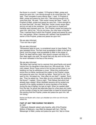 the Koran in a month.’ I replied, ‘O Prophet of Allah, praise and
peace be upon him, I am strong enough to do more than this.’ He
said, ‘Then complete it every twenty days.’ I said, ‘O Prophet of
Allah, praise and peace be upon him, I feel strong enough to do
more than that.’ He said, ‘Then recite it every ten days.’ I said, ‘O
Prophet of Allah, praise and peace be upon him, I have strength to
do more than that.’ He said, ‘Well then, recite it every seven days
and do not add to this recitation.’ So I was hard on myself and
hardship was imposed upon me. The Prophet, praise and peace be
upon him, told to me, ‘You do not know, you may have a long life.’
Then I reached that of which the Prophet, praise and peace be upon
him, had spoken. When I became old I wished I had accepted the
waiver of the Prophet, praise and peace be upon him.”
We are also informed:
“Your son has a right.”
We are also informed:
“Whosoever fasts for ever, is considered never to have fasted. This
was repeated thrice. The fast most acceptable to Allah is the fast of
David, and the prayer most acceptable to Allah is the prayer of
David. He slept half the night, then stood in prayer one third of it,
then slept again one sixth. He would fast one day and not the next.
He never retreated in the face of the enemy.”
We are also informed:
“My father had married me to a woman from good family and would
inquire from his daughter-in-law about me. She would say: ‘A fine
man indeed. Since I have come to him he has not lain down in our
bedding nor has he withdrawn a cover.’ When this continued for
some time my father mentioned the matter to the Prophet, praise
and peace be upon him, He told my father, ‘Send him to me.’ So I
went to him. He asked me, ‘How often do you fast?’ I replied, ‘Each
day.’ Then he asked me, ‘How often do you conclude the reciting of
the Koran?’ I replied, ‘Once a night.’ Then follows that which has
already been related. When Abdullah became old he recited one
seventh of his nightly recitation to some members of his family
during the day to lighten his task at night. When he needed relief
from the fast, he would fast alternate days for a few days and make
up the number of fasts he had missed later on least he should leave
the practice that the Prophet, praise and peace be upon him, left
him doing."
Bukhari and Muslim with a chain up to Abdullah son of Amr son of Al 'As who
related this.
FAST AT ANY TIME DURING THE MONTH
|H 1287
“I (Mu'azah Adawiah asked Lady Ayesha, wife of the Prophet,
Mother of Believers, may Allah be pleased with her), ‘Did the
Messenger of Allah, praise and peace be upon him, fast on three
22
 