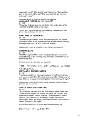 days each month?’ She replied, ‘Yes.’ I asked her, ‘During which
part of the month did he fast?’ She answered, ‘He did not mind
which part it was.’”
Muslim with a chain up to Mu'azah Adawiah who related this.
ADVISABLE FASTING ON 13th,14th & 15th
|H 1288
“If you fast for three days in a month, let them be the days of the
13th,14th and 15th nights of the moon.
Tirmidhi with a chain up to Abu Dharr who related that the Messenger of Allah,
praise and peace be upon him, said this.
FIRST HALF OF THE MONTH
|H 1289
“The Messenger of Allah, praise and peace be upon him, would
instruct us to fast on the three white days of every month, meaning
the days of the 13th, 14th
and 15th (lunar months).”
Abu Daud with a chain up to Katadah the son of Milhan who related this.
SHINNING DAYS
|H 1290
“The Messenger of Allah, praise and peace be upon him, never
missed fasting on the shinning days, no matter whether he was at
home or traveling.”
Nisa'i with a chain up to ibn Abbas who related this.
THE PROHIBITION OF MAKING A VOW
OF SILENCE
NO VALUE IN SILENCE FASTING
|H 1851
"I (Ali) preserved in my memory the saying of the Prophet, praise
and peace be upon him, ‘No one is an orphan after he has come of
age. There is no value in remaining silent from morning until night.’"
Abu Daud with a chain up to Ali related that the Messenger of Allah, praise and
peace be upon him, said this.
VOW OF SILENCE IS FORBIDDEN
|H 1852
“Abu Bakr met a woman from the tribe of Ahas whose name was
Zainab and he noticed that she did not speak. He inquired, ‘Why
doesn't she speak?’ He was informed, ‘She has sworn a vow of
silence.’ Upon hearing this he told her, ‘Speak, silence is not
permissible. It was a practice in the Days of Ignorance (pre-Islamic
days).’ Thereupon she spoke.”
Bukhari with a chain up to Kais the son of Abu Hazim who related this.
FASTING ON A FRIDAY
23
 