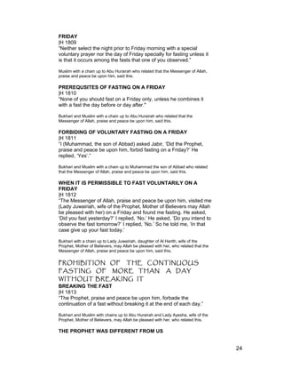 FRIDAY
|H 1809
“Neither select the night prior to Friday morning with a special
voluntary prayer nor the day of Friday specially for fasting unless it
is that it occurs among the fasts that one of you observed.”
Muslim with a chain up to Abu Hurairah who related that the Messenger of Allah,
praise and peace be upon him, said this.
PREREQUSITES OF FASTING ON A FRIDAY
|H 1810
“None of you should fast on a Friday only, unless he combines it
with a fast the day before or day after."
Bukhari and Muslim with a chain up to Abu Hurairah who related that the
Messenger of Allah, praise and peace be upon him, said this.
FORBIDING OF VOLUNTARY FASTING ON A FRIDAY
|H 1811
“I (Muhammad, the son of Abbad) asked Jabir, ‘Did the Prophet,
praise and peace be upon him, forbid fasting on a Friday?’ He
replied, ‘Yes’.”
Bukhari and Muslim with a chain up to Muhammad the son of Abbad who related
that the Messenger of Allah, praise and peace be upon him, said this.
WHEN IT IS PERMISSIBLE TO FAST VOLUNTARILY ON A
FRIDAY
|H 1812
“The Messenger of Allah, praise and peace be upon him, visited me
(Lady Juwairiah, wife of the Prophet, Mother of Believers may Allah
be pleased with her) on a Friday and found me fasting. He asked,
‘Did you fast yesterday?’ I replied, ‘No.’ He asked, ‘Do you intend to
observe the fast tomorrow?’ I replied, ‘No.’ So he told me, ‘In that
case give up your fast today.’
Bukhari with a chain up to Lady Juwairiah, daughter of Al Harith, wife of the
Prophet, Mother of Believers, may Allah be pleased with her, who related that the
Messenger of Allah, praise and peace be upon him, said this.
PROHIBITION OF THE CONTINUOUS
FASTING OF MORE THAN A DAY
WITHOUT BREAKING IT
BREAKING THE FAST
|H 1813
“The Prophet, praise and peace be upon him, forbade the
continuation of a fast without breaking it at the end of each day.”
Bukhari and Muslim with chains up to Abu Hurairah and Lady Ayesha, wife of the
Prophet, Mother of Believers, may Allah be pleased with her, who related this.
THE PROPHET WAS DIFFERENT FROM US
24
 