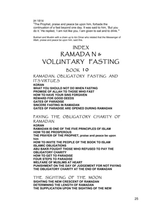 |H 1814
“The Prophet, praise and peace be upon him, forbade the
continuation of a fast beyond one day. It was said to him, ‘But you
do it.’ He replied, ‘I am not like you. I am given to eat and to drink.’"
Bukhari and Muslim with a chain up to ibn Omar who related that the Messenger of
Allah, praise and peace be upon him, said this.
INDEX
RAMADA N &
VOLUNTARY FASTING
BOOK 10
RAMADAN, OBLIGATORY FASTING AND
ITS VIRTUES
KORAN
WHAT YOU SHOULD NOT DO WHEN FASTING
PROMISE OF ALLAH TO THOSE WHO FAST
HOW TO HAVE YOUR SINS FORGIVEN
REWARD FOR GOOD DEEDS
GATES OF PARADISE
SINCERE FASTING IN RAMADAN
GATES OF PARADISE ARE OPENED DURING RAMADAN
PAYING THE OBLIGATORY CHARITY OF
RAMADAN
KORAN
RAMADAN IS ONE OF THE FIVE PRINCIPLES OF ISLAM
HOW TO BE PROSPEROUS
THE PRAYER OF THE PROPHET, praise and peace be upon
him
HOW TO INVITE THE PEOPLE OF THE BOOK TO ISLAM
ISLAMIC OBLIGATIONS
ABU BAKR FOUGHT THOSE WHO REFUSED TO PAY THE
OBLIGATORY CHARITY
HOW TO GET TO PARADISE
FOUR STEPS TO PARADISE
WELFARE OF MUSLIMS AT HEART
PUNISHMENT ON THE DAY OF JUDGEMENT FOR NOT PAYING
THE OBLIGATORY CHARITY AT THE END OF RAMADAN
THE SIGHTING OF THE MOON
SIGHTING THE NEW CRESCENT OF RAMADAN
DETERMINING THE LENGTH OF RAMADAN
THE SUPPLICATION UPON THE SIGHTING OF THE NEW
25
 