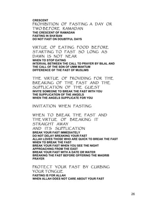 CRESCENT
PROHIBITION OF FASTING A DAY OR
TWO BEFORE RAMADAN
THE CRESCENT OF RAMADAN
FASTING IN SHA'BAN
DO NOT FAST ON DOUBTFUL DAYS
VIRTUE OF EATING FOOD BEFORE
STARTING TO FAST SO LONG AS
DAWN IS NOT NEAR
WHEN TO STOP EATING
INTERVAL BETWEEN THE CALL TO PRAYER BY BILAL AND
THE CALL OF THE SON OF UMM MAKTUM
DIFFERENCE OF THE FAST OF MUSLIMS
THE VIRTUE OF PROVIDING FOR THE
BREAKING OF THE FAST AND THE
SUPPLICATION OF THE GUEST
INVITE SOMEONE TO BREAK THE FAST WITH YOU
THE SUPPLICATION OF THE ANGELS
WHEN THE ANGELS SUPPLICATE FOR YOU
INVITATION WHEN FASTING
WHEN TO BREAK THE FAST AND
THE VIRTUE OF BREAKING IT
STRAIGHT AWAY
AND ITS SUPPLICATION
BREAK YOUR FAST IMMEDIATELY
DO NOT DELAY BREAKING YOUR FAST
ALLAH LOVES THOSE WHO ARE QUICK TO BREAK THE FAST
WHEN TO BREAK THE FAST
BREAK YOUR FAST WHEN YOU SEE THE NIGHT
APPROACHING FROM THE EAST
BREAK YOUR FAST WITH A DATE OR WATER
BREAKING THE FAST BEFORE OFFERING THE MAGRIB
PRAYER
PROTECT YOUR FAST BY CURBING
YOUR TONGUE
FASTING IS FOR ALLAH
WHEN ALLAH DOES NOT CARE ABOUT YOUR FAST
26
 