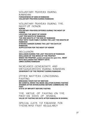VOLUNTARY PRAYERS DURING
RAMADAN
FORGIVENESS OF SINS IN RAMADAN
VOLUNTARY PRAYERS DURING RAMADAN
VOLUNTARY PRAYERS DURING THE
NIGHT OF HONOR
KORAN
VOLUNTARY PRAYERS OFFERED DURING THE NIGHT OF
HONOR
LOCATING THE NIGHT OF HONOR
LAST TEN NIGHTS OF RAMADAN
THE ODD NIGHTS AT THE END OF RAMADAN
PRAY WITH YOUR FAMILY DURING THE LAST TEN NIGHTS OF
RAMADAN
STRIVING HARDER DURING THE LAST TEN DAYS OF
RAMADAN
SUPPLICATION FOR THE NIGHT OF HONOR
SECLUSION
SECLUSION DURING THE LAST TEN DAYS OF RAMADAN
SECLUSION OF THE WIVES OF THE PROPHET
WHEN THE PROPHET, praise and peace be upon him, WENT
INTO SECLUSION FOR TWENTY DAYS
UMRA DURING RAMADAN
INCREASED GENEROSITY AND
VIRTUOUS DEEDS DURING RAMADAN
GENEROSITY OF THE PROPHET DURING RAMADAN
OTHER MATTERS CONCERNING
FASTING
BREAKING YOUR FAST BY MISTAKE
BE CAREFUL WHEN YOU MAKE ABLUTION DURING FASTING
SHOWER AFTER INTERCOURSE BEFORE COMMENCING THE
FAST
STATE OF IMPURITY BEFORE FASTING
THE VIRTUE OF FASTING ON THE
FIRST SIX DAYS OF SHAWAL
VALUE OF FASTING SIX DAYS AFTER RAMADAN IN SHAWAL
SPECIAL GATE TO PARADISE FOR
THOSE WHO FAST REGULARLY
27
 